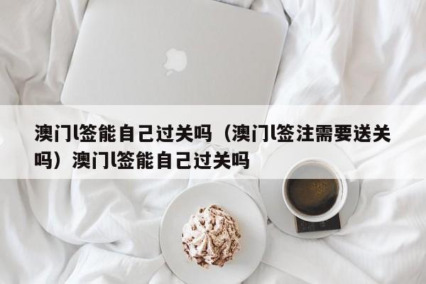 澳门l签能自己过关吗(澳门l签注需要送关吗)澳门l签能自己过关吗